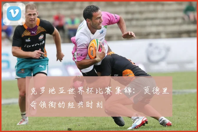 克罗地亚世界杯比赛集锦：莫德里奇领衔的经典时刻