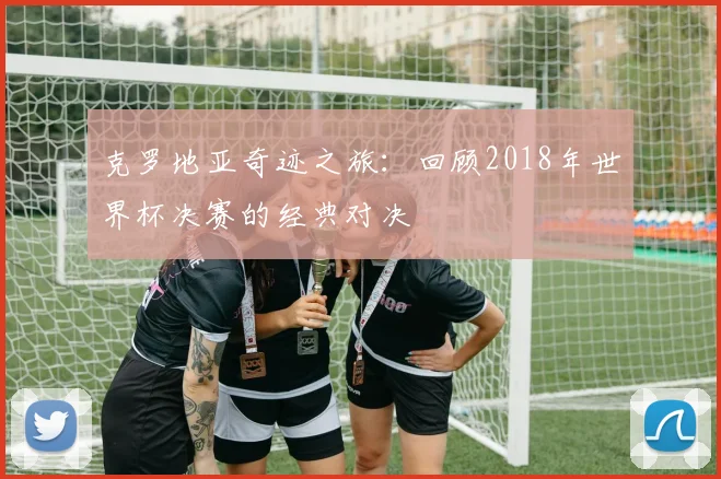 克罗地亚奇迹之旅：回顾2018年世界杯决赛的经典对决