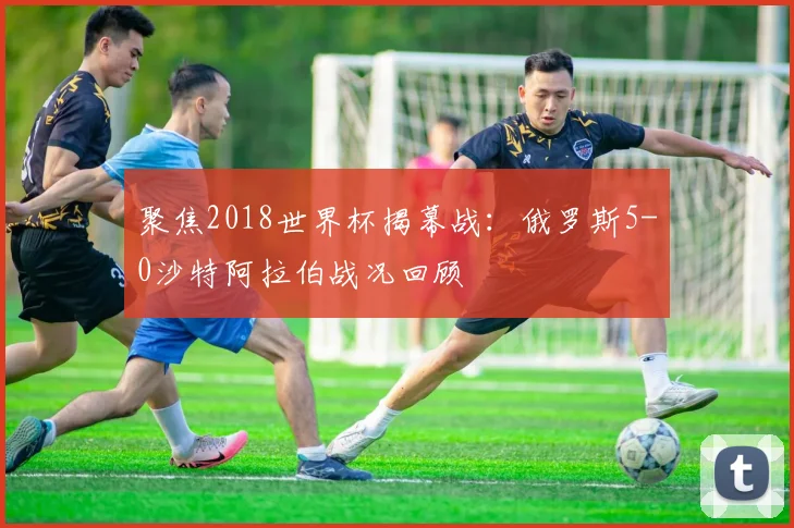 聚焦2018世界杯揭幕战：俄罗斯5-0沙特阿拉伯战况回顾