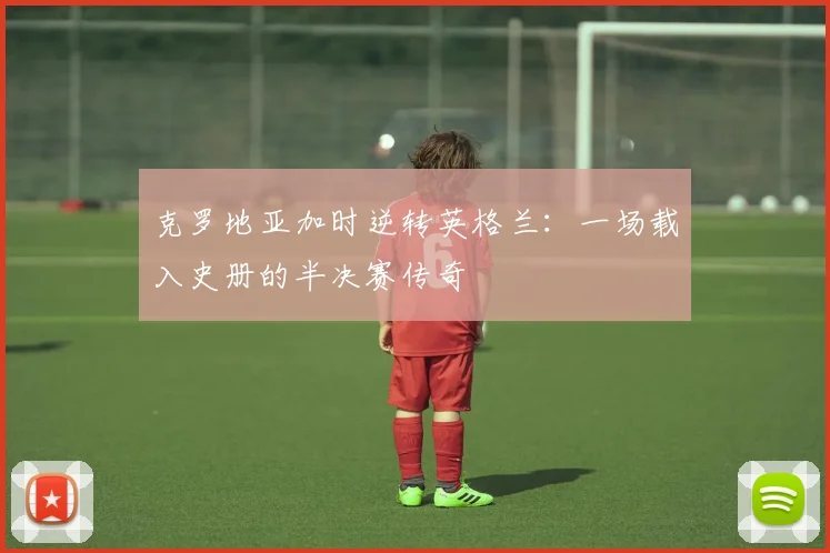 克罗地亚加时逆转英格兰：一场载入史册的半决赛传奇