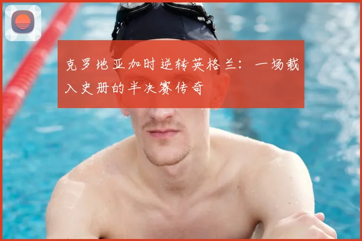克罗地亚加时逆转英格兰：一场载入史册的半决赛传奇